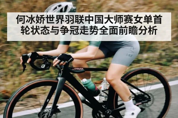 何冰娇世界羽联中国大师赛女单首轮状态与争冠走势全面前瞻分析