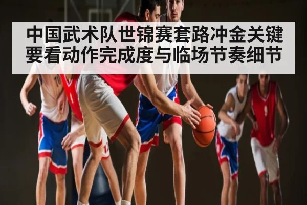 中国武术队世锦赛套路冲金关键要看动作完成度与临场节奏细节