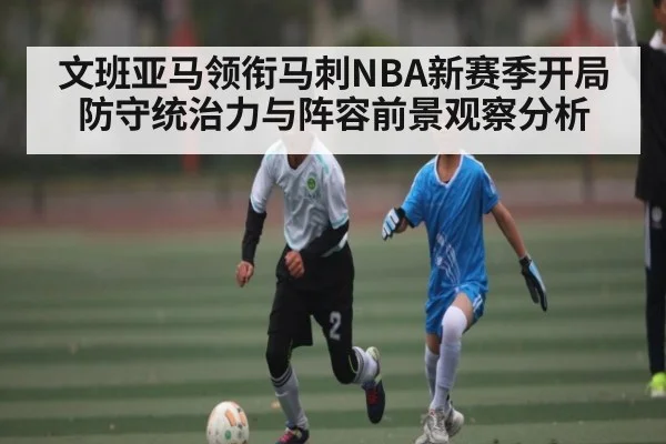 文班亚马领衔马刺NBA新赛季开局防守统治力与阵容前景观察分析