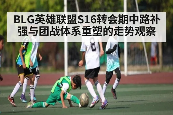 BLG英雄联盟S16转会期中路补强与团战体系重塑的走势观察