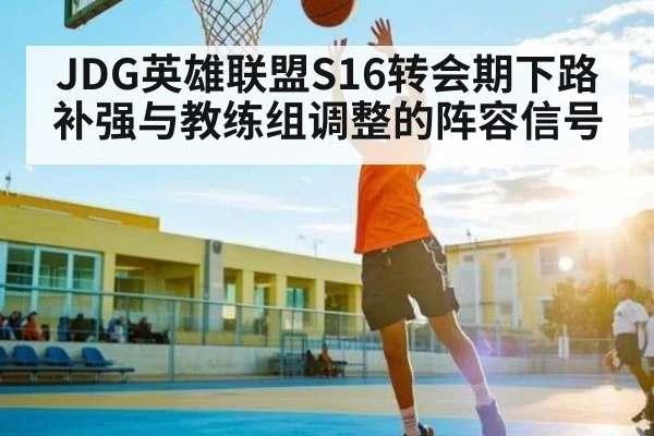 JDG英雄联盟S16转会期下路补强与教练组调整的阵容信号